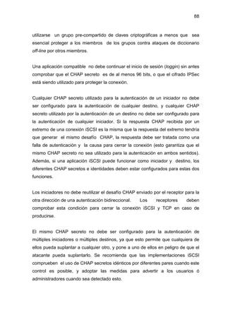88
utilizarse un grupo pre-compartido de claves criptográficas a menos que sea
esencial proteger a los miembros de los grupos contra ataques de diccionario
off-line por otros miembros.
Una aplicación compatible no debe continuar el inicio de sesión (loggin) sin antes
comprobar que el CHAP secreto es de al menos 96 bits, o que el cifrado IPSec
está siendo utilizado para proteger la conexión.
Cualquier CHAP secreto utilizado para la autenticación de un iniciador no debe
ser configurado para la autenticación de cualquier destino, y cualquier CHAP
secreto utilizado por la autenticación de un destino no debe ser configurado para
la autenticación de cualquier iniciador. Si la respuesta CHAP recibida por un
extremo de una conexión iSCSI es la misma que la respuesta del extremo tendría
que generar el mismo desafío CHAP, la respuesta debe ser tratada como una
falla de autenticación y la causa para cerrar la conexión (esto garantiza que el
mismo CHAP secreto no sea utilizado para la autenticación en ambos sentidos).
Además, si una aplicación iSCSI puede funcionar como iniciador y destino, los
diferentes CHAP secretos e identidades deben estar configurados para estas dos
funciones.
Los iniciadores no debe reutilizar el desafío CHAP enviado por el receptor para la
otra dirección de una autenticación bidireccional. Los receptores deben
comprobar esta condición para cerrar la conexión iSCSI y TCP en caso de
producirse.
El mismo CHAP secreto no debe ser configurado para la autenticación de
múltiples iniciadores o múltiples destinos, ya que esto permite que cualquiera de
ellos pueda suplantar a cualquier otro, y pone a uno de ellos en peligro de que el
atacante pueda suplantarlo. Se recomienda que las implementaciones iSCSI
comprueben el uso de CHAP secretos idénticos por diferentes pares cuando este
control es posible, y adoptar las medidas para advertir a los usuarios ó
administradores cuando sea detectado esto.
 