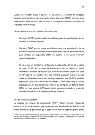 89
Cuando un iniciador iSCSI u objetivo se autentifica a sí mismo en múltiples
dominios administrativos, es conveniente utilizar diferentes CHAPs secretos para
cada dominio administrativo, a fin de evitar la propagación del comportamiento de
seguridad entre dominios.
Tareas dentro de un mismo dominio administrativo:
• Un único CHAP secreto podría ser utilizado para la autenticación de un
iniciador a múltiples destinos.
• Un único CHAP secreto puede ser utilizado para una autenticación de un
destino a múltiples iniciadores, cuando el iniciador use un servidor externo
para verificar las respuestas CHAP del destino y no saben el CHAP
secreto del destino.
• Si no se usa un servidor de verificación de respuesta externo, se emplea
un único CHAP secreto para la autenticación de un destino a varios
iniciadores, entonces se requiere que todos los iniciadores sepan cual es el
CHAP secreto del destino. De otra manera cualquier iniciador puede
suplantar el destino u otro. Los destinos deberían usar CHAPs secretos
separados para cada uno de los iniciadores cuando tales riesgos son de
preocupación, en esta situación puede ser útil configurar un destino lógico
iSCSI con sus propios iSCSI Node Name para cada iniciador o grupo de
iniciadores entre los que esa separación es deseada.
2.7.2.2 Consideraciones SRP
La fortaleza del método de autenticación SRP30
(Secure Remote Password)
depende de las características del grupo que esté siendo utilizado (es decir, el
primer módulo N y el generador g). N debe ser un número Sophie-German primo
30
SRP (Secure Remote Password).- El protocolo SRP permite a un usuario autenticarse en un
servidor, es resistente a ataques de diccionario montado por un espía y no requiere una entidad
adicional para brindar confianza a la conexión.
 