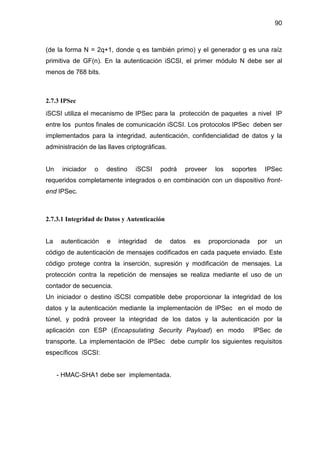 90
(de la forma N = 2q+1, donde q es también primo) y el generador g es una raíz
primitiva de GF(n). En la autenticación iSCSI, el primer módulo N debe ser al
menos de 768 bits.
2.7.3 IPSec
iSCSI utiliza el mecanismo de IPSec para la protección de paquetes a nivel IP
entre los puntos finales de comunicación iSCSI. Los protocolos IPSec deben ser
implementados para la integridad, autenticación, confidencialidad de datos y la
administración de las llaves criptográficas.
Un iniciador o destino iSCSI podrá proveer los soportes IPSec
requeridos completamente integrados o en combinación con un dispositivo front-
end IPSec.
2.7.3.1 Integridad de Datos y Autenticación
La autenticación e integridad de datos es proporcionada por un
código de autenticación de mensajes codificados en cada paquete enviado. Este
código protege contra la inserción, supresión y modificación de mensajes. La
protección contra la repetición de mensajes se realiza mediante el uso de un
contador de secuencia.
Un iniciador o destino iSCSI compatible debe proporcionar la integridad de los
datos y la autenticación mediante la implementación de IPSec en el modo de
túnel, y podrá proveer la integridad de los datos y la autenticación por la
aplicación con ESP (Encapsulating Security Payload) en modo IPSec de
transporte. La implementación de IPSec debe cumplir los siguientes requisitos
específicos iSCSI:
- HMAC-SHA1 debe ser implementada.
 