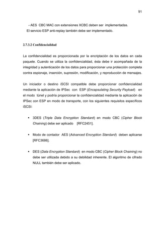 91
- AES CBC MAC con extensiones XCBC deben ser implementadas.
El servicio ESP anti-replay también debe ser implementado.
2.7.3.2 Confidencialidad
La confidencialidad es proporcionada por la encriptación de los datos en cada
paquete. Cuando se utiliza la confidencialidad, ésta debe ir acompañada de la
integridad y autenticación de los datos para proporcionar una protección completa
contra espionaje, inserción, supresión, modificación, y reproducción de mensajes.
Un iniciador o destino iSCSI compatible debe proporcionar confidencialidad
mediante la aplicación de IPSec con ESP (Encapsulating Security Payload) en
el modo túnel y podría proporcionar la confidencialidad mediante la aplicación de
IPSec con ESP en modo de transporte, con los siguientes requisitos específicos
iSCSI:
3DES (Triple Data Encryption Standard) en modo CBC (Cipher Block
Chaining) debe ser aplicado [RFC2451].
Modo de contador AES (Advanced Encryption Standard) deben aplicarse
[RFC3686].
DES (Data Encryption Standard) en modo CBC (Cipher Block Chaining) no
debe ser utilizada debido a su debilidad inherente. El algoritmo de cifrado
NULL también debe ser aplicado.
 