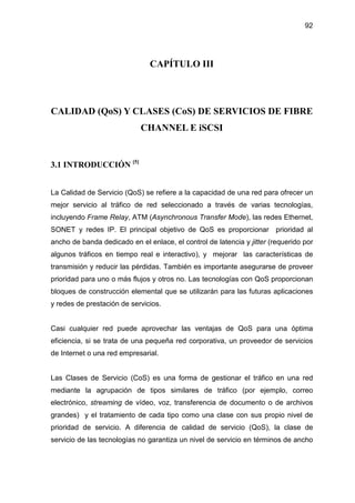 92
CAPÍTULO III
CALIDAD (QoS) Y CLASES (CoS) DE SERVICIOS DE FIBRE
CHANNEL E iSCSI
3.1 INTRODUCCIÓN [5]
La Calidad de Servicio (QoS) se refiere a la capacidad de una red para ofrecer un
mejor servicio al tráfico de red seleccionado a través de varias tecnologías,
incluyendo Frame Relay, ATM (Asynchronous Transfer Mode), las redes Ethernet,
SONET y redes IP. El principal objetivo de QoS es proporcionar prioridad al
ancho de banda dedicado en el enlace, el control de latencia y jitter (requerido por
algunos tráficos en tiempo real e interactivo), y mejorar las características de
transmisión y reducir las pérdidas. También es importante asegurarse de proveer
prioridad para uno o más flujos y otros no. Las tecnologías con QoS proporcionan
bloques de construcción elemental que se utilizarán para las futuras aplicaciones
y redes de prestación de servicios.
Casi cualquier red puede aprovechar las ventajas de QoS para una óptima
eficiencia, si se trata de una pequeña red corporativa, un proveedor de servicios
de Internet o una red empresarial.
Las Clases de Servicio (CoS) es una forma de gestionar el tráfico en una red
mediante la agrupación de tipos similares de tráfico (por ejemplo, correo
electrónico, streaming de vídeo, voz, transferencia de documento o de archivos
grandes) y el tratamiento de cada tipo como una clase con sus propio nivel de
prioridad de servicio. A diferencia de calidad de servicio (QoS), la clase de
servicio de las tecnologías no garantiza un nivel de servicio en términos de ancho
 