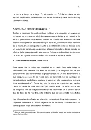 93
de banda y tiempo de entrega. Por otra parte, con CoS la tecnología es más
sencilla de gestionar y más cuando una red es escalable y crece en estructura y
volumen de tráfico.
3.2 CALIDAD DE SERVICIO (QOS) [7]
QoS es la capacidad de un elemento de red (bien una aplicación, un servidor, un
enrutador, un conmutador, etc.) de asegurar que su tráfico y los requisitos del
servicio previamente establecidos puedan ser satisfechos. Habilitarla requiere
además la cooperación de todas las capas de la red, así como de cada elemento
de la misma. Desde este punto de vista, la QoS también suele ser definida como
un conjunto de tecnologías que permiten a los administradores de red manejar los
efectos de la congestión del tráfico usando óptimamente los diferentes recursos
de la red, en lugar de ir aumentando continuamente el ancho de banda.
3.2.1 Movimiento de Datos en Fibre Channel
Para mover bits de datos con integridad en un medio físico debe haber un
mecanismo para verificar que esto ha ocurrido, y la integridad no ha sido
comprometida. Esta característica es proporcionada por un reloj de referencia, lo
que asegura que cada bit se reciba como se transmitió. En las topologías en
paralelo esto se puede lograr mediante el uso de un reloj independiente o de una
línea estroboscópica31
. Como los bits de datos se transmiten en paralelo
desde la fuente, la línea estroboscópica alterna entre la señal alta o baja
de recepción final de un byte completo que se ha enviado. En el caso de ser un
Bus de datos de 16 y 32 bits, esto indicaría que se han enviado varios bytes.
Las diferencias de reflexión en el medio cableado de fibra óptica generan la
dispersión intermodal o modal (degradación de la señal), como resultado las
tramas pueden llegar en diferentes momentos.
31
Reloj de línea estroboscópica.- Son dispositivos de iluminación portátil que emiten destellos de
luz de alta intensidad.
 