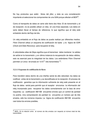 94
No hay productos que estén libres del jitter, y ésta es una consideración
importante al seleccionar los componentes de una SAN porque afectan el BER32
.
Como el transporte de datos en serie sólo tiene dos hilos: El de transmisión y el
de recepción, no es posible utilizar un reloj en una línea separada. Los datos en
serie deben llevar el tiempo de referencia, lo que significa que el reloj está
embebido dentro del flujo de bits.
Un reloj embebido en el flujo de datos se puede realizar por diferentes medios.
Fibre Channel utiliza un esquema de codificación de bytes y la lógica de CDR
(Clock and Data Recovery) para recuperar el reloj.
A velocidades altas de Gbps significa que el transmisor debe mantener la validez
de señal en la transmisión, y en última instancia la recuperación de datos válidos,
esto es esencial para la integridad de los datos. Los estándares Fibre Channel
permiten un único bit errado en 1x1012
bits transmitidos [1]
.
3.2.1.1 Esquemas de codificación de Bytes
Para transferir datos dentro de una interfaz serial de alta velocidad, los datos se
codifican antes de la transmisión y se decodificada en la recepción. El proceso de
codificación garantiza que la información suficiente de reloj esté presente en el
flujo de datos serial para permitir que el receptor sincronice la información del
reloj incorporado para recuperar los datos correctamente con la tasa de error
requerida. La codificación 8B/10B encuentra errores que un control de paridad
no podría. Una comprobación de paridad no encuentra un número par de bits
errados, sólo los números impares. La lógica de codificación 8B/10B encuentra
casi todos los errores posibles.
32
BER.- Es la relación entre el número de bits errados con respecto al número total de bits
transmitidos.
 