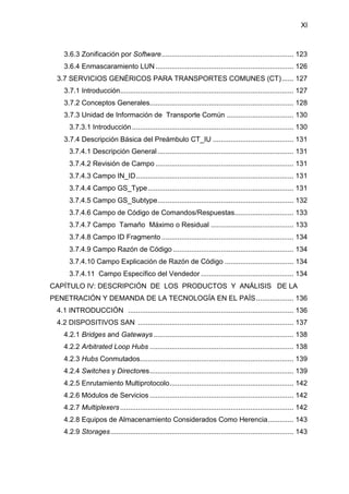 XI
3.6.3 Zonificación por Software................................................................... 123
3.6.4 Enmascaramiento LUN ...................................................................... 126
3.7 SERVICIOS GENÉRICOS PARA TRANSPORTES COMUNES (CT)...... 127
3.7.1 Introducción........................................................................................ 127
3.7.2 Conceptos Generales......................................................................... 128
3.7.3 Unidad de Información de Transporte Común .................................. 130
3.7.3.1 Introducción.................................................................................. 130
3.7.4 Descripción Básica del Preámbulo CT_IU ......................................... 131
3.7.4.1 Descripción General ..................................................................... 131
3.7.4.2 Revisión de Campo ...................................................................... 131
3.7.4.3 Campo IN_ID................................................................................ 131
3.7.4.4 Campo GS_Type.......................................................................... 131
3.7.4.5 Campo GS_Subtype..................................................................... 132
3.7.4.6 Campo de Código de Comandos/Respuestas.............................. 133
3.7.4.7 Campo Tamaño Máximo o Residual .......................................... 133
3.7.4.8 Campo ID Fragmento ................................................................... 134
3.7.4.9 Campo Razón de Código ............................................................. 134
3.7.4.10 Campo Explicación de Razón de Código ................................... 134
3.7.4.11 Campo Específico del Vendedor ............................................... 134
CAPÍTULO IV: DESCRIPCIÓN DE LOS PRODUCTOS Y ANÁLISIS DE LA
PENETRACIÓN Y DEMANDA DE LA TECNOLOGÍA EN EL PAÍS................... 136
4.1 INTRODUCCIÓN .................................................................................... 136
4.2 DISPOSITIVOS SAN ............................................................................... 137
4.2.1 Bridges and Gateways ....................................................................... 138
4.2.2 Arbitrated Loop Hubs ......................................................................... 138
4.2.3 Hubs Conmutados.............................................................................. 139
4.2.4 Switches y Directores......................................................................... 139
4.2.5 Enrutamiento Multiprotocolo............................................................... 142
4.2.6 Módulos de Servicios ......................................................................... 142
4.2.7 Multiplexers ........................................................................................ 142
4.2.8 Equipos de Almacenamiento Considerados Como Herencia............. 143
4.2.9 Storages............................................................................................. 143
 