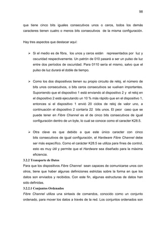 98
que tiene cinco bits iguales consecutivos unos o ceros, todos los demás
caracteres tienen cuatro o menos bits consecutivos de la misma configuración.
Hay tres aspectos que destacar aquí:
Si el medio es de fibra, los unos y ceros están representados por luz y
oscuridad respectivamente. Un patrón de 010 pasará a ser un pulso de luz
entre dos períodos de oscuridad. Para 0110 sería el mismo, salvo que el
pulso de luz durará el doble de tiempo.
Como los dos dispositivos tienen su propio circuito de reloj, el número de
bits unos consecutivos, o bits ceros consecutivos se vuelven importantes.
Suponiendo que el dispositivo 1 está enviando al dispositivo 2 y el reloj en
el dispositivo 2 está ejecutando un 10 % más rápido que en el dispositivo 1,
entonces si el dispositivo 1 envió 20 ciclos de reloj de valor uno, a
continuación el dispositivo 2 contaría 22 bits unos. El peor caso que se
puede tener en Fibre Channel es el de cinco bits consecutivos de igual
configuración dentro de un byte, lo cual se conoce como el caracter K28.5.
Otra clave es que debido a que este único caracter con cinco
bits consecutivos de igual configuración, el Hardware Fibre Channel debe
ser más específico. Como el carácter K28.5 se utiliza para fines de control,
esto es muy útil y permite que el Hardware sea diseñado para la máxima
eficiencia.
3.2.2 Transporte de Datos
Para que los dispositivos Fibre Channel sean capaces de comunicarse unos con
otros, tiene que haber algunas definiciones estrictas sobre la forma en que los
datos son enviados y recibidos. Con este fin, algunas estructuras de datos han
sido definidas.
3.2.2.1 Conjuntos Ordenados
Fibre Channel utiliza una sintaxis de comandos, conocido como un conjunto
ordenado, para mover los datos a través de la red. Los conjuntos ordenados son
 