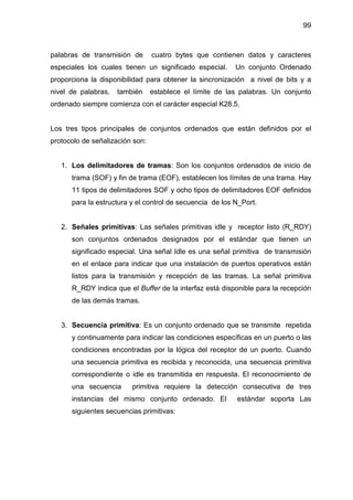 99
palabras de transmisión de cuatro bytes que contienen datos y caracteres
especiales los cuales tienen un significado especial. Un conjunto Ordenado
proporciona la disponibilidad para obtener la sincronización a nivel de bits y a
nivel de palabras, también establece el límite de las palabras. Un conjunto
ordenado siempre comienza con el carácter especial K28.5.
Los tres tipos principales de conjuntos ordenados que están definidos por el
protocolo de señalización son:
1. Los delimitadores de tramas: Son los conjuntos ordenados de inicio de
trama (SOF) y fin de trama (EOF), establecen los límites de una trama. Hay
11 tipos de delimitadores SOF y ocho tipos de delimitadores EOF definidos
para la estructura y el control de secuencia de los N_Port.
2. Señales primitivas: Las señales primitivas idle y receptor listo (R_RDY)
son conjuntos ordenados designados por el estándar que tienen un
significado especial. Una señal Idle es una señal primitiva de transmisión
en el enlace para indicar que una instalación de puertos operativos están
listos para la transmisión y recepción de las tramas. La señal primitiva
R_RDY indica que el Buffer de la interfaz está disponible para la recepción
de las demás tramas.
3. Secuencia primitiva: Es un conjunto ordenado que se transmite repetida
y continuamente para indicar las condiciones específicas en un puerto o las
condiciones encontradas por la lógica del receptor de un puerto. Cuando
una secuencia primitiva es recibida y reconocida, una secuencia primitiva
correspondiente o idle es transmitida en respuesta. El reconocimiento de
una secuencia primitiva requiere la detección consecutiva de tres
instancias del mismo conjunto ordenado. El estándar soporta Las
siguientes secuencias primitivas:
 