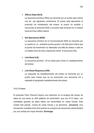 100
• OffLine State (OLS)
La secuencia primitiva offline se transmite por un puerto para indicar
una de las siguientes condiciones: El puerto está ejecutando el
protocolo de inicialización del enlace, el puerto ha recibido y
reconocido el protocolo NOS o el puerto está entrando en un estado
fuera de línea (offline status).
• Not Operational (NOS)
La secuencia primitiva de no funcionamiento NOS se transmite por
un puerto en un ambiente punto-a-punto o de Red para indicar que
el puerto de transmisión ha detectado una falla de enlace o está en
un estado fuera de línea, esperando recibir la secuencia OSL.
• Link Reset (LR)
La secuencia primitiva LR se utiliza para iniciar un restablecimiento
del enlace.
• Link Reset Response (LRR)
La respuesta de restablecimiento del enlace se transmite por un
puerto para indicar que se ha reconocido una secuencia LR y
realizado el apropiado restablecimiento del enlace.
3.2.2.2 Tramas
El protocolo Fibre Channel impone una restricción en la longitud del campo de
datos de una trama en 528 palabras de transmisión, que son 2112 bytes. Las
cantidades grandes de datos deben ser transmitidas en varias tramas. Esta
unidad más grande consta de varias tramas y se denomina secuencia. Una
transacción completa entre dos puertos se compone de secuencias administradas
por una unidad aún mayor llamada Exchange.
 
