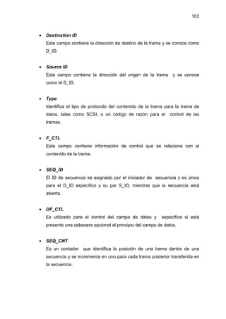 103
• Destination ID
Este campo contiene la dirección de destino de la trama y se conoce como
D_ID.
• Source ID
Este campo contiene la dirección del origen de la trama y se conoce
como el S_ID.
• Type
Identifica el tipo de protocolo del contenido de la trama para la trama de
datos, tales como SCSI, o un código de razón para el control de las
tramas.
• F_CTL
Este campo contiene información de control que se relaciona con el
contenido de la trama.
• SEQ_ID
El ID de secuencia es asignado por el iniciador de secuencia y es único
para el D_ID específico y su par S_ID, mientras que la secuencia está
abierta.
• DF_CTL
Es utilizado para el control del campo de datos y especifica si está
presente una cabecera opcional al principio del campo de datos.
• SEQ_CNT
Es un contador que identifica la posición de una trama dentro de una
secuencia y se incrementa en uno para cada trama posterior transferida en
la secuencia.
 