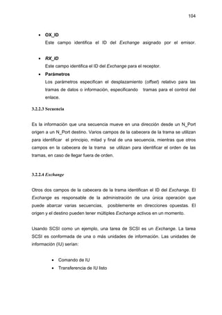 104
• OX_ID
Este campo identifica el ID del Exchange asignado por el emisor.
• RX_ID
Este campo identifica el ID del Exchange para el receptor.
• Parámetros
Los parámetros especifican el desplazamiento (offset) relativo para las
tramas de datos o información, especificando tramas para el control del
enlace.
3.2.2.3 Secuencia
Es la información que una secuencia mueve en una dirección desde un N_Port
origen a un N_Port destino. Varios campos de la cabecera de la trama se utilizan
para identificar el principio, mitad y final de una secuencia, mientras que otros
campos en la cabecera de la trama se utilizan para identificar el orden de las
tramas, en caso de llegar fuera de orden.
3.2.2.4 Exchange
Otros dos campos de la cabecera de la trama identifican el ID del Exchange. El
Exchange es responsable de la administración de una única operación que
puede abarcar varias secuencias, posiblemente en direcciones opuestas. El
origen y el destino pueden tener múltiples Exchange activos en un momento.
Usando SCSI como un ejemplo, una tarea de SCSI es un Exchange. La tarea
SCSI es conformada de una o más unidades de información. Las unidades de
información (IU) serían:
• Comando de IU
• Transferencia de IU listo
 