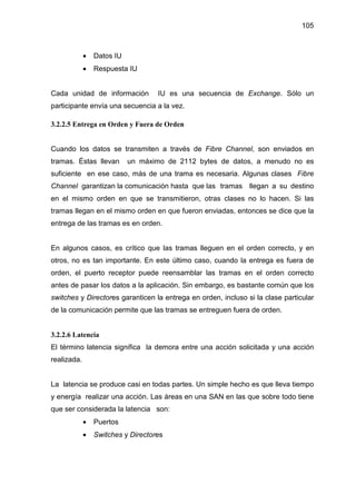 105
• Datos IU
• Respuesta IU
Cada unidad de información IU es una secuencia de Exchange. Sólo un
participante envía una secuencia a la vez.
3.2.2.5 Entrega en Orden y Fuera de Orden
Cuando los datos se transmiten a través de Fibre Channel, son enviados en
tramas. Éstas llevan un máximo de 2112 bytes de datos, a menudo no es
suficiente en ese caso, más de una trama es necesaria. Algunas clases Fibre
Channel garantizan la comunicación hasta que las tramas llegan a su destino
en el mismo orden en que se transmitieron, otras clases no lo hacen. Si las
tramas llegan en el mismo orden en que fueron enviadas, entonces se dice que la
entrega de las tramas es en orden.
En algunos casos, es crítico que las tramas lleguen en el orden correcto, y en
otros, no es tan importante. En este último caso, cuando la entrega es fuera de
orden, el puerto receptor puede reensamblar las tramas en el orden correcto
antes de pasar los datos a la aplicación. Sin embargo, es bastante común que los
switches y Directores garanticen la entrega en orden, incluso si la clase particular
de la comunicación permite que las tramas se entreguen fuera de orden.
3.2.2.6 Latencia
El término latencia significa la demora entre una acción solicitada y una acción
realizada.
La latencia se produce casi en todas partes. Un simple hecho es que lleva tiempo
y energía realizar una acción. Las áreas en una SAN en las que sobre todo tiene
que ser considerada la latencia son:
• Puertos
• Switches y Directores
 