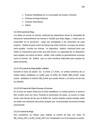106
• Enlaces InterBlades en un conmutador de núcleo o Director
• Enlaces de larga distancia
• Enlaces Interswitchs
• ASICs
3.2.3 El Control de Flujo
Los datos se envían en tramas, entonces los dispositivos tienen la necesidad de
almacenar temporalmente las tramas a medida que éstas llegan, y hasta que se
ensamblen en la secuencia, luego son entregadas a los protocolos de capa
superior. Debido al gran ancho de banda que Fibre Channel es capaz de ofrecer
sería posible inundar con tramas un dispositivo destino, entonces tiene que
haber un mecanismo para evitar que esto ocurra. La capacidad de un dispositivo
para aceptar una trama se llama crédito. Este crédito es generalmente conocido
como el número de Buffers que un nodo mantiene disponible para aceptar los
datos entrantes.
3.2.3.1 El Control de Flujo Buffer a Buffer
Durante el inicio de sesión, los N_Ports y F_Ports en ambos extremos de un
enlace deben establecer su buffer para el buffer de crédito (BB_Credit). Cada
puerto establece el máximo BB_Credit que puede ofrecer y el menor de los dos
es utilizado.
3.2.3.2 El Control de Flujo Extremo a Extremo
En el inicio de sesión todos los N_Ports establecen un crédito extremo a extremo
(EE_Credit) unos con otros. Durante la transmisión de datos, un puerto no debe
enviar más tramas de las que el Buffer del puerto receptor pueda manejar antes
de recibir una indicación del puerto receptor que ha procesado una trama enviada
previamente.
3.2.3.3 Control de Flujo
Dos contadores se utilizan para realizar el control de flujo con éxito: El
BB_Credit_CNT y el EE_Credit_CNT son inicializados con 0 al empezar la sesión.
 