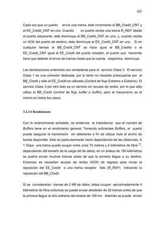 107
Cada vez que un puerto envía una trama, éste incrementa el BB_Credit_CNT y
el EE_Credit_CNT en uno. Cuando un puerto recibe una trama R_RDY desde
el puerto adyacente, éste disminuye el BB_Credit_CNT en uno; y, cuando recibe
un ACK del puerto de destino, éste disminuye el EE_Credit_CNT en uno. Si en
cualquier tiempo el BB_Credit_CNT se hace igual al BB_Credito o el
EE_Credit_CNT igual al EE_Credit del puerto receptor, el puerto que transmite
tiene que detener el envío de tramas hasta que la cuenta respectiva disminuya.
Las declaraciones anteriores son verdaderas para el servicio Clase 2. El servicio
Clase 1 es una conexión dedicada, por lo tanto no necesita preocuparse por el
BB_Credit y sólo el EE_Credit es utilizado (Control de flujo Extremo a Extremo). El
servicio Clase 3 por otro lado es un servicio sin acuses de recibo, por lo que sólo
utiliza el BB_Credit (control de flujo buffer a buffer), pero el mecanismo es el
mismo en todos los casos.
3.2.3.4 Rendimiento
Con lo anteriormente señalado, se evidencia la importancia que el número de
Buffers tiene en el rendimiento general. Teniendo suficientes Buffers, el puerto
puede asegurar la transmisión sin detenerse a fin de utilizar todo el ancho de
banda disponible. Esto es particularmente cierto dependiendo de las distancias. A
1 Gbps una trama puede ocupar entre unos 75 metros y 4 kilómetros de fibra [7]
,
dependiendo del tamaño de la carga útil de datos; en un enlace de 100 kilómetros
se podría enviar muchas tramas antes de que la primera llegue a su destino.
Entonces se necesitan acuses de recibo (ACK) de regreso para iniciar la
reposición del EE_Credit o una trama receptor listo (R_RDY) indicando la
reposición del BB_Credit.
Si se consideraran tramas de 2 KB de datos, éstas ocupan aproximadamente 4
kilómetros de fibra entonces se puede enviar alrededor de 25 tramas antes de que
la primera llegue al otro extremo del enlace de 100 km. Además se puede enviar
 