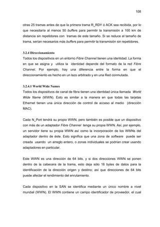 108
otras 25 tramas antes de que la primera trama R_RDY ó ACK sea recibida, por lo
que necesitaría al menos 50 buffers para permitir la transmisión a 100 km de
distancia sin repetidores con tramas de este tamaño. Si se reduce el tamaño de
trama, serían necesarios más buffers para permitir la transmisión sin repetidores.
3.2.4 Direccionamiento
Todos los dispositivos en un entorno Fibre Channel tienen una identidad. La forma
en que se asigna y utiliza la identidad depende del formato de la red Fibre
Channel. Por ejemplo, hay una diferencia entre la forma en que el
direccionamiento es hecho en un lazo arbitrado y en una Red conmutada.
3.2.4.1 World Wide Names
Todos los dispositivos de canal de fibra tienen una identidad única llamada World
Wide Name (WWN). Esto es similar a la manera en que todas las tarjetas
Ethernet tienen una única dirección de control de acceso al medio (dirección
MAC).
Cada N_Port tendrá su propio WWN, pero también es posible que un dispositivo
con más de un adaptador Fibre Channel tenga su propia WWN. Así, por ejemplo,
un servidor tiene su propia WWN así como la incorporación de los WWNs del
adaptador dentro de éste. Esto significa que una zona de software puede ser
creada usando un arreglo entero, o zonas individuales se podrían crear usando
adaptadores en particular.
Este WWN es una dirección de 64 bits, y si dos direcciones WWN se ponen
dentro de la cabecera de la trama, esto deja sólo 16 bytes de datos para la
identificación de la dirección origen y destino; así que direcciones de 64 bits
puede afectar el rendimiento del enrutamiento.
Cada dispositivo en la SAN se identifica mediante un único nombre a nivel
mundial (WWN). El WWN contiene un campo identificador de proveedor, el cual
 