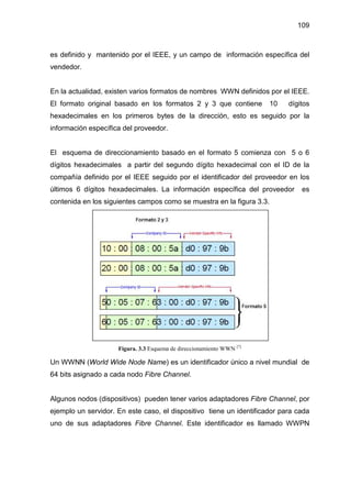 109
es definido y mantenido por el IEEE, y un campo de información específica del
vendedor.
En la actualidad, existen varios formatos de nombres WWN definidos por el IEEE.
El formato original basado en los formatos 2 y 3 que contiene 10 dígitos
hexadecimales en los primeros bytes de la dirección, esto es seguido por la
información específica del proveedor.
El esquema de direccionamiento basado en el formato 5 comienza con 5 o 6
dígitos hexadecimales a partir del segundo dígito hexadecimal con el ID de la
compañía definido por el IEEE seguido por el identificador del proveedor en los
últimos 6 dígitos hexadecimales. La información específica del proveedor es
contenida en los siguientes campos como se muestra en la figura 3.3.
Figura. 3.3 Esquema de direccionamiento WWN [7]
Un WWNN (World Wide Node Name) es un identificador único a nivel mundial de
64 bits asignado a cada nodo Fibre Channel.
Algunos nodos (dispositivos) pueden tener varios adaptadores Fibre Channel, por
ejemplo un servidor. En este caso, el dispositivo tiene un identificador para cada
uno de sus adaptadores Fibre Channel. Este identificador es llamado WWPN
 