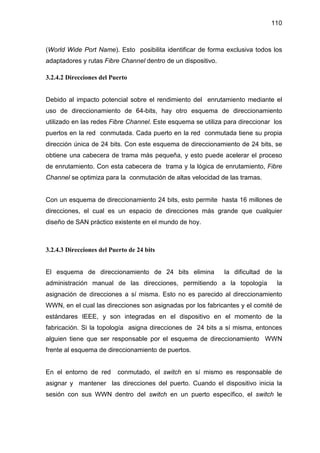 110
(World Wide Port Name). Esto posibilita identificar de forma exclusiva todos los
adaptadores y rutas Fibre Channel dentro de un dispositivo.
3.2.4.2 Direcciones del Puerto
Debido al impacto potencial sobre el rendimiento del enrutamiento mediante el
uso de direccionamiento de 64-bits, hay otro esquema de direccionamiento
utilizado en las redes Fibre Channel. Este esquema se utiliza para direccionar los
puertos en la red conmutada. Cada puerto en la red conmutada tiene su propia
dirección única de 24 bits. Con este esquema de direccionamiento de 24 bits, se
obtiene una cabecera de trama más pequeña, y esto puede acelerar el proceso
de enrutamiento. Con esta cabecera de trama y la lógica de enrutamiento, Fibre
Channel se optimiza para la conmutación de altas velocidad de las tramas.
Con un esquema de direccionamiento 24 bits, esto permite hasta 16 millones de
direcciones, el cual es un espacio de direcciones más grande que cualquier
diseño de SAN práctico existente en el mundo de hoy.
3.2.4.3 Direcciones del Puerto de 24 bits
El esquema de direccionamiento de 24 bits elimina la dificultad de la
administración manual de las direcciones, permitiendo a la topología la
asignación de direcciones a sí misma. Esto no es parecido al direccionamiento
WWN, en el cual las direcciones son asignadas por los fabricantes y el comité de
estándares IEEE, y son integradas en el dispositivo en el momento de la
fabricación. Si la topología asigna direcciones de 24 bits a sí misma, entonces
alguien tiene que ser responsable por el esquema de direccionamiento WWN
frente al esquema de direccionamiento de puertos.
En el entorno de red conmutado, el switch en sí mismo es responsable de
asignar y mantener las direcciones del puerto. Cuando el dispositivo inicia la
sesión con sus WWN dentro del switch en un puerto específico, el switch le
 