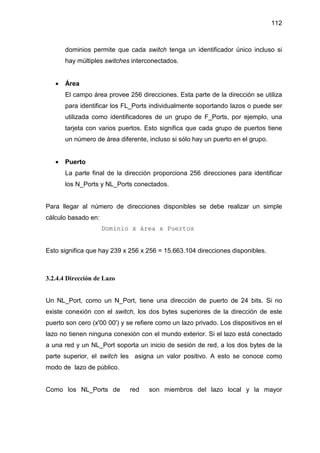 112
dominios permite que cada switch tenga un identificador único incluso si
hay múltiples switches interconectados.
• Área
El campo área provee 256 direcciones. Esta parte de la dirección se utiliza
para identificar los FL_Ports individualmente soportando lazos o puede ser
utilizada como identificadores de un grupo de F_Ports, por ejemplo, una
tarjeta con varios puertos. Esto significa que cada grupo de puertos tiene
un número de área diferente, incluso si sólo hay un puerto en el grupo.
• Puerto
La parte final de la dirección proporciona 256 direcciones para identificar
los N_Ports y NL_Ports conectados.
Para llegar al número de direcciones disponibles se debe realizar un simple
cálculo basado en:
Dominio x área x Puertos
Esto significa que hay 239 x 256 x 256 = 15.663.104 direcciones disponibles.
3.2.4.4 Dirección de Lazo
Un NL_Port, como un N_Port, tiene una dirección de puerto de 24 bits. Si no
existe conexión con el switch, los dos bytes superiores de la dirección de este
puerto son cero (x'00 00') y se refiere como un lazo privado. Los dispositivos en el
lazo no tienen ninguna conexión con el mundo exterior. Si el lazo está conectado
a una red y un NL_Port soporta un inicio de sesión de red, a los dos bytes de la
parte superior, el switch les asigna un valor positivo. A esto se conoce como
modo de lazo de público.
Como los NL_Ports de red son miembros del lazo local y la mayor
 