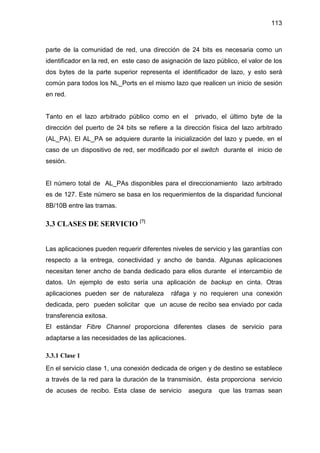 113
parte de la comunidad de red, una dirección de 24 bits es necesaria como un
identificador en la red, en este caso de asignación de lazo público, el valor de los
dos bytes de la parte superior representa el identificador de lazo, y esto será
común para todos los NL_Ports en el mismo lazo que realicen un inicio de sesión
en red.
Tanto en el lazo arbitrado público como en el privado, el último byte de la
dirección del puerto de 24 bits se refiere a la dirección física del lazo arbitrado
(AL_PA). El AL_PA se adquiere durante la inicialización del lazo y puede, en el
caso de un dispositivo de red, ser modificado por el switch durante el inicio de
sesión.
El número total de AL_PAs disponibles para el direccionamiento lazo arbitrado
es de 127. Este número se basa en los requerimientos de la disparidad funcional
8B/10B entre las tramas.
3.3 CLASES DE SERVICIO [7]
Las aplicaciones pueden requerir diferentes niveles de servicio y las garantías con
respecto a la entrega, conectividad y ancho de banda. Algunas aplicaciones
necesitan tener ancho de banda dedicado para ellos durante el intercambio de
datos. Un ejemplo de esto sería una aplicación de backup en cinta. Otras
aplicaciones pueden ser de naturaleza ráfaga y no requieren una conexión
dedicada, pero pueden solicitar que un acuse de recibo sea enviado por cada
transferencia exitosa.
El estándar Fibre Channel proporciona diferentes clases de servicio para
adaptarse a las necesidades de las aplicaciones.
3.3.1 Clase 1
En el servicio clase 1, una conexión dedicada de origen y de destino se establece
a través de la red para la duración de la transmisión, ésta proporciona servicio
de acuses de recibo. Esta clase de servicio asegura que las tramas sean
 