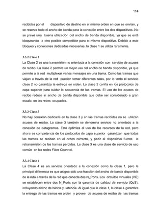 114
recibidas por el dispositivo de destino en el mismo orden en que se envían, y
se reserva todo el ancho de banda para la conexión entre los dos dispositivos. No
se prevé una buena utilización del ancho de banda disponible, ya que se está
bloqueando a otro posible competidor para el mismo dispositivo. Debido a este
bloqueo y conexiones dedicadas necesarias, la clase 1 se utiliza raramente.
3.3.2 Clase 2
La Clase 2 es una transmisión no orientada a la conexión con servicio de acuses
de recibo. La clase 2 permite un mejor uso del ancho de banda disponible, ya que
permite a la red multiplexar varios mensajes en una trama. Como las tramas que
viajan a través de la red pueden tomar diferentes rutas, por lo tanto el servicio
clase 2 no garantiza la entrega en orden. La clase 2 confía en los protocolos de
capa superior para cuidar la secuencia de las tramas. El uso de los acuses de
recibo reduce el ancho de banda disponible que debe ser considerado a gran
escala en las redes ocupadas.
3.3.3 Clase 3
No hay conexión dedicada en la clase 3 y en las tramas recibidas no se utilizan
acuses de recibo. La clase 3 también se denomina servicio no orientado a la
conexión de datagramas. Esto optimiza el uso de los recursos de la red, pero
ahora es competencia de los protocolos de capa superior garantizar que todas
las tramas se reciban en el orden correcto, y pedir al dispositivo fuente la
retransmisión de las tramas perdidas. La clase 3 es una clase de servicio de uso
común en las redes Fibre Channel.
3.3.4 Clase 4
La Clase 4 es un servicio orientado a la conexión como la clase 1, pero la
principal diferencia es que asigna sólo una fracción del ancho de banda disponible
de la ruta a través de la red que conecta dos N_Ports. Los circuitos virtuales (VC)
se establecen entre dos N_Ports con la garantía de calidad de servicio (QoS),
incluyendo ancho de banda y latencia. Al igual que la clase 1, la clase 4 garantiza
la entrega de las tramas en orden y provee de acuses de recibo de las tramas
 