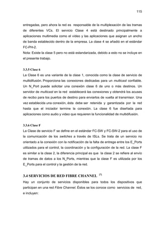 115
entregadas, pero ahora la red es responsable de la multiplexación de las tramas
de diferentes VCs. El servicio Clase 4 está destinado principalmente a
aplicaciones multimedia como el vídeo y las aplicaciones que asignan un ancho
de banda establecido dentro de la empresa. La clase 4 se añadió en el estándar
FC-PH-2.
Nota: Existe la clase 5 pero no está estandarizada, debido a esto no se incluye en
el presente trabajo.
3.3.5 Clase 6
La Clase 6 es una variante de la clase 1, conocida como la clase de servicio de
multidifusión. Proporciona las conexiones dedicadas para un multicast confiable.
Un N_Port puede solicitar una conexión clase 6 de uno o más destinos. Un
servidor de multicast en la red establecerá las conexiones y obtendrá los acuses
de recibo para los puertos de destino para enviarlos de vuelta al transmisor. Una
vez establecida una conexión, ésta debe ser retenida y garantizada por la red
hasta que el iniciador termine la conexión. La clase 6 fue diseñada para
aplicaciones como audio y video que requieren la funcionalidad de multidifusión.
3.3.6 Clase F
La Clase de servicio F se define en el estándar FC-SW y FC-SW-2 para el uso de
la comunicación de los switches a través de ISLs. Se trata de un servicio no
orientado a la conexión con la notificación de la falta de entrega entre los E_Ports
utilizados para el control, la coordinación y la configuración de la red. La clase F
es similar a la clase 2, la diferencia principal es que la clase 2 se refiere al envío
de tramas de datos a los N_Ports, mientras que la clase F es utilizada por los
E_Ports para el control y la gestión de la red.
3.4 SERVICIOS DE RED FIBRE CHANNEL [7]
Hay un conjunto de servicios disponibles para todos los dispositivos que
participan en una red Fibre Channel. Éstos se los conoce como servicios de red,
e incluyen:
 