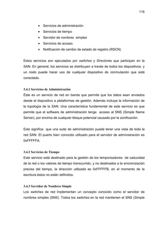 116
• Servicios de administración
• Servicios de tiempo
• Servidor de nombres simples
• Servicios de acceso
• Notificación de cambio de estado de registro (RSCN)
Estos servicios son ejecutados por switches y Directores que participan en la
SAN. En general, los servicios se distribuyen a través de todos los dispositivos, y
un nodo puede hacer uso de cualquier dispositivo de conmutación que está
conectado.
3.4.1 Servicios de Administración
Éste es un servicio de red en banda que permite que los datos sean enviados
desde el dispositivo a plataformas de gestión. Además incluiye la información de
la topología de la SAN. Una característica fundamental de este servicio es que
permite que el software de administración tenga acceso al SNS (Simple Name
Server), por encima de cualquier bloque potencial causado por la zonificación.
Esto significa que una suite de administración puede tener una vista de toda la
red SAN. El puerto bien conocido utilizado para el servidor de administración es
0xFFFFFA.
3.4.2 Servicios de Tiempo
Este servicio está destinado para la gestión de los temporizadores de caducidad
de la red o los valores de tiempo transcurrido, y no destinados a la sincronización
precisa del tiempo, la dirección utilizada es 0xFFFFFB, en el momento de la
escritura éstos no están definidos.
3.4.3 Servidor de Nombres Simple
Los switches de red implementan un concepto conocido como el servidor de
nombres simples (SNS). Todos los switches en la red mantienen el SNS (Simple
 