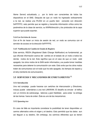 117
Name Server) actualizado, y por lo tanto son conscientes de todos los
dispositivos en el SNS. Después de que un nodo ha ingresado exitosamente
a la red, se realiza una PLOGI en un puerto bien conocido con dirección
0xFFFFFC, esto permite que se registre y transmita información crítica como los
parámetros de la clase de servicio, su WWN/dirección y los protocolos de la capa
superior que puede soportar.
3.4.4 Los Servicios de Acceso
Con el fin de hacer un inicio de sesión de red, un nodo se comunica con el
servidor de acceso en la dirección 0xFFFFFE.
3.4.5 Notificación de Cambio de Estado de Registro
Este servicio, RSCN (Registered State Change Notification) es fundamental, ya
que difunde información acerca del cambio en el estado de un nodo a todos los
demás nodos de la red. Esto significa que en el caso de que un nodo esté
apagado, los otros nodos de la SAN serán informados y se puede tomar medidas
necesarias para detener la comunicación con este. Esto evita que los otros nodos
traten de comunicarse con el nodo que ha sido apagado, los tiempos de espera y
el retry (reintento de comunicación).
3.5 SERVICIOS Y MECANISMOS DE ENRUTAMIENTO [7]
3.5.1 Introducción
Una red compleja puede hacerse con switches de interconexión y Directores,
incluso puede extenderse a una red LAN/WAN. El desafío es enrutar el tráfico
con un mínimo de sobrecarga, latencia y gran fiabilidad, para evitar la entrega
de las tramas fuera de orden. Éste es uno de los mecanismos:
3.5.2 Spanning tree
En caso de falla es importante considerar la posibilidad de tener disponibles un
camino alternativo entre el origen y el destino. Esto permitirá que los datos aun
así lleguen a su destino. Sin embargo, los caminos diferentes que se tienen
 