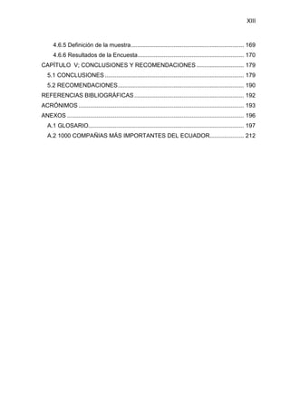 XIII
4.6.5 Definición de la muestra..................................................................... 169
4.6.6 Resultados de la Encuesta................................................................. 170
CAPÍTULO V; CONCLUSIONES Y RECOMENDACIONES ............................. 179
5.1 CONCLUSIONES ..................................................................................... 179
5.2 RECOMENDACIONES............................................................................. 190
REFERENCIAS BIBLIOGRÁFICAS................................................................... 192
ACRÓNIMOS ..................................................................................................... 193
ANEXOS ............................................................................................................ 196
A.1 GLOSARIO............................................................................................... 197
A.2 1000 COMPAÑIAS MÁS IMPORTANTES DEL ECUADOR..................... 212
 