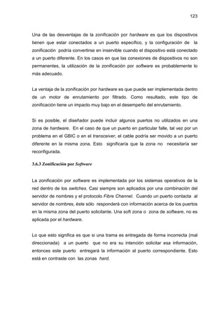 123
Una de las desventajas de la zonificación por hardware es que los dispositivos
tienen que estar conectados a un puerto específico, y la configuración de la
zonificación podría convertirse en inservible cuando el dispositivo está conectado
a un puerto diferente. En los casos en que las conexiones de dispositivos no son
permanentes, la utilización de la zonificación por software es probablemente lo
más adecuado.
La ventaja de la zonificación por hardware es que puede ser implementada dentro
de un motor de enrutamiento por filtrado. Como resultado, este tipo de
zonificación tiene un impacto muy bajo en el desempeño del enrutamiento.
Si es posible, el diseñador puede incluir algunos puertos no utilizados en una
zona de hardware. En el caso de que un puerto en particular falle, tal vez por un
problema en el GBIC o en el transceiver, el cable podría ser movido a un puerto
diferente en la misma zona. Esto significaría que la zona no necesitaría ser
reconfigurada.
3.6.3 Zonificación por Software
La zonificación por software es implementada por los sistemas operativos de la
red dentro de los switches. Casi siempre son aplicados por una combinación del
servidor de nombres y el protocolo Fibre Channel. Cuando un puerto contacta al
servidor de nombres, éste sólo responderá con información acerca de los puertos
en la misma zona del puerto solicitante. Una soft zona o zona de software, no es
aplicada por el hardware.
Lo que esto significa es que si una trama es entregada de forma incorrecta (mal
direccionada) a un puerto que no era su intención solicitar esa información,
entonces este puerto entregará la información al puerto correspondiente. Esto
está en contraste con las zonas hard.
 