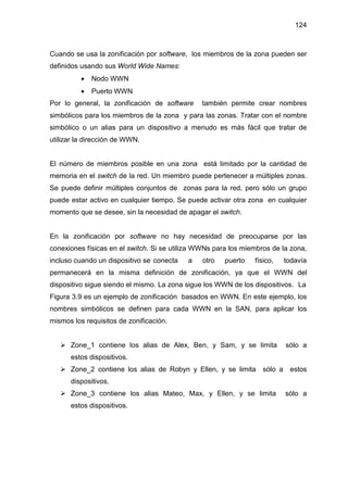 124
Cuando se usa la zonificación por software, los miembros de la zona pueden ser
definidos usando sus World Wide Names:
• Nodo WWN
• Puerto WWN
Por lo general, la zonificación de software también permite crear nombres
simbólicos para los miembros de la zona y para las zonas. Tratar con el nombre
simbólico o un alias para un dispositivo a menudo es más fácil que tratar de
utilizar la dirección de WWN.
El número de miembros posible en una zona está limitado por la cantidad de
memoria en el switch de la red. Un miembro puede pertenecer a múltiples zonas.
Se puede definir múltiples conjuntos de zonas para la red, pero sólo un grupo
puede estar activo en cualquier tiempo. Se puede activar otra zona en cualquier
momento que se desee, sin la necesidad de apagar el switch.
En la zonificación por software no hay necesidad de preocuparse por las
conexiones físicas en el switch. Si se utiliza WWNs para los miembros de la zona,
incluso cuando un dispositivo se conecta a otro puerto físico, todavía
permanecerá en la misma definición de zonificación, ya que el WWN del
dispositivo sigue siendo el mismo. La zona sigue los WWN de los dispositivos. La
Figura 3.9 es un ejemplo de zonificación basados en WWN. En este ejemplo, los
nombres simbólicos se definen para cada WWN en la SAN, para aplicar los
mismos los requisitos de zonificación.
Zone_1 contiene los alias de Alex, Ben, y Sam, y se limita sólo a
estos dispositivos.
Zone_2 contiene los alias de Robyn y Ellen, y se limita sólo a estos
dispositivos.
Zone_3 contiene los alias Mateo, Max, y Ellen, y se limita sólo a
estos dispositivos.
 