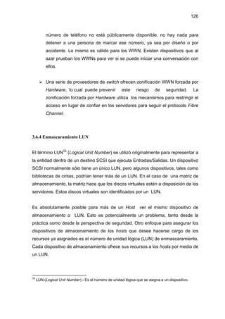 126
número de teléfono no está públicamente disponible, no hay nada para
detener a una persona de marcar ese número, ya sea por diseño o por
accidente. Lo mismo es válido para los WWN. Existen dispositivos que al
azar prueban los WWNs para ver si se puede iniciar una conversación con
ellos.
Una serie de proveedores de switch ofrecen zonificación WWN forzada por
Hardware, lo cual puede prevenir este riesgo de seguridad. La
zonificación forzada por Hardware utiliza los mecanismos para restringir el
acceso en lugar de confiar en los servidores para seguir el protocolo Fibre
Channel.
3.6.4 Enmascaramiento LUN
El término LUN33
(Logical Unit Number) se utilizó originalmente para representar a
la entidad dentro de un destino SCSI que ejecuta Entradas/Salidas. Un dispositivo
SCSI normalmente sólo tiene un único LUN, pero algunos dispositivos, tales como
bibliotecas de cintas, podrían tener más de un LUN. En el caso de una matriz de
almacenamiento, la matriz hace que los discos virtuales estén a disposición de los
servidores. Estos discos virtuales son identificados por un LUN.
Es absolutamente posible para más de un Host ver el mismo dispositivo de
almacenamiento o LUN. Esto es potencialmente un problema, tanto desde la
práctica como desde la perspectiva de seguridad. Otro enfoque para asegurar los
dispositivos de almacenamiento de los hosts que desee hacerse cargo de los
recursos ya asignados es el número de unidad lógica (LUN) de enmascaramiento.
Cada dispositivo de almacenamiento ofrece sus recursos a los hosts por medio de
un LUN.
33
LUN (Logical Unit Number).- Es el número de unidad lógica que se asigna a un dispositivo.
 