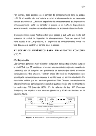 127
Por ejemplo, cada partición en el servidor de almacenamiento tiene su propio
LUN. Si el servidor de host quiera acceder al almacenamiento, es necesario
solicitar el acceso al LUN en el dispositivo de almacenamiento. El propósito de
enmascaramiento LUN es controlar el acceso a los LUNs. El dispositivo de
almacenamiento acepta o rechaza las solicitudes de acceso de diferentes hosts.
El usuario define cuáles hosts pueden tener acceso a qué LUN por medio del
programa de control de dispositivo de almacenamiento. Cada vez que el host
tiene acceso a un LUN particular, el dispositivo de almacenamiento revisa su
lista de acceso a ese LUN, y permite o no el acceso.
3.7 SERVICIOS GENÉRICOS PARA TRANSPORTES COMUNES
(CT) [6]
3.7.1 Introducción
Los Servicios genéricos Fibre Channel comparten transportes comunes (CT) en
el nivel FC-4. Los CT establecen el acceso a un servicio (por ejemplo, servicio de
Directorio), con un conjunto de parámetros de servicio que facilita el uso de
construcciones Fibre Channel. También ofrece otro nivel de multiplexación que
simplifica la comunicación de servidor a servidor para un servicio distribuido. Es
importante señalar que los servicios genéricos Fibre Channel no requieren un
alto rendimiento de comunicación de canal al igual que los de alto rendimiento de
los protocolos E/S (ejemplo, SCSI, IP). La relación de los CT (Common
Transport) con respecto a los servicios genéricos y FC-FS es ilustrado en la
siguiente figura.
Figura 3.10 Relaciones del CT con los servicios genéricos y FC-FS [6]
 