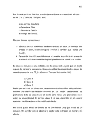 129
Los tipos de servicios descritos en este documento que son accesibles a través
de los CTs (Commons Transport) son:
a) Un servicio Directorio
b) Servicio de Alias
c) Servicio de Gestión
d) Tiempo de Servicio.
Hay dos tipos de transacciones:
Solicitud: Una UI transmitida desde una entidad (es decir, un cliente) a otra
entidad (es decir, un servidor) para solicitar al servidor que realice una
función.
Respuesta: Una UI transmitida desde un servidor a un cliente en respuesta
a una solicitud anterior del cliente para que el servidor realice una función.
La clase de servicio es una indicación de la calidad del servicio que un cliente
espera del transporte subyacente. Se pueden utilizar las siguientes tres clases de
servicio para enviar una CT_IU (Common Transport Information Unit):
a) Clase 1
b) Clase 2
c) Clase 3
Dado que no todas las clases son necesariamente disponibles, este parámetro
describe una lista de las clases de servicios en un orden descendente de
preferencia. Esto es utilizado por el cliente para indicar una preferencia en el
orden de disponibilidad. El servicio clase 3, si está disponible en el entorno
operativo, también estarán a disposición del cliente.
Un cliente puede limitar el tamaño de IU (Information Unit) que recibe de un
servidor. Un servidor deberá observar y acatar esta restricción en nombre del
cliente.
 