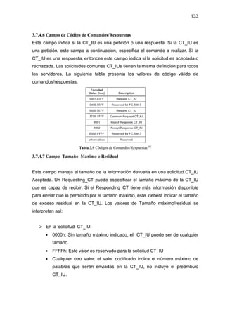 133
3.7.4.6 Campo de Código de Comandos/Respuestas
Este campo indica si la CT_IU es una petición o una respuesta. Si la CT_IU es
una petición, este campo a continuación, especifica el comando a realizar. Si la
CT_IU es una respuesta, entonces este campo indica si la solicitud es aceptada o
rechazada. Las solicitudes comunes CT_IUs tienen la misma definición para todos
los servidores. La siguiente tabla presenta los valores de código válido de
comandos/respuestas.
Tabla 3.9 Códigos de Comandos/Respuestas [6]
3.7.4.7 Campo Tamaño Máximo o Residual
Este campo maneja el tamaño de la información devuelta en una solicitud CT_IU
Aceptada. Un Requesting_CT puede especificar el tamaño máximo de la CT_IU
que es capaz de recibir. Si el Responding_CT tiene más información disponible
para enviar que lo permitido por el tamaño máximo, éste deberá indicar el tamaño
de exceso residual en la CT_IU. Los valores de Tamaño máximo/residual se
interpretan así:
En la Solicitud CT_IU:
• 0000h: Sin tamaño máximo indicado, el CT_IU puede ser de cualquier
tamaño.
• FFFFh: Este valor es reservado para la solicitud CT_IU
• Cualquier otro valor: el valor codificado indica el número máximo de
palabras que serán enviadas en la CT_IU, no incluye el preámbulo
CT_IU.
 