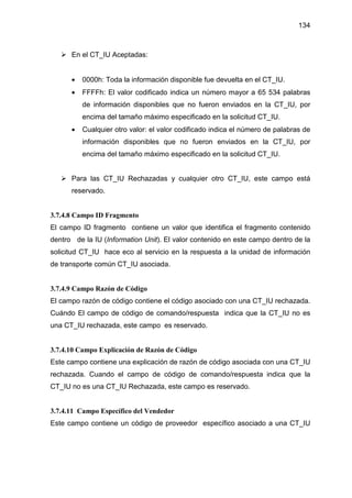 134
En el CT_IU Aceptadas:
• 0000h: Toda la información disponible fue devuelta en el CT_IU.
• FFFFh: El valor codificado indica un número mayor a 65 534 palabras
de información disponibles que no fueron enviados en la CT_IU, por
encima del tamaño máximo especificado en la solicitud CT_IU.
• Cualquier otro valor: el valor codificado indica el número de palabras de
información disponibles que no fueron enviados en la CT_IU, por
encima del tamaño máximo especificado en la solicitud CT_IU.
Para las CT_IU Rechazadas y cualquier otro CT_IU, este campo está
reservado.
3.7.4.8 Campo ID Fragmento
El campo ID fragmento contiene un valor que identifica el fragmento contenido
dentro de la IU (Information Unit). El valor contenido en este campo dentro de la
solicitud CT_IU hace eco al servicio en la respuesta a la unidad de información
de transporte común CT_IU asociada.
3.7.4.9 Campo Razón de Código
El campo razón de código contiene el código asociado con una CT_IU rechazada.
Cuándo El campo de código de comando/respuesta indica que la CT_IU no es
una CT_IU rechazada, este campo es reservado.
3.7.4.10 Campo Explicación de Razón de Código
Este campo contiene una explicación de razón de código asociada con una CT_IU
rechazada. Cuando el campo de código de comando/respuesta indica que la
CT_IU no es una CT_IU Rechazada, este campo es reservado.
3.7.4.11 Campo Específico del Vendedor
Este campo contiene un código de proveedor específico asociado a una CT_IU
 
