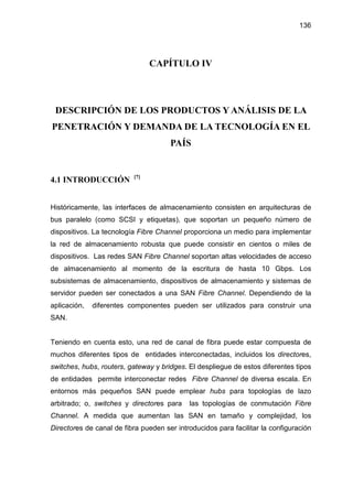 136
CAPÍTULO IV
DESCRIPCIÓN DE LOS PRODUCTOS Y ANÁLISIS DE LA
PENETRACIÓN Y DEMANDA DE LA TECNOLOGÍA EN EL
PAÍS
4.1 INTRODUCCIÓN [7]
Históricamente, las interfaces de almacenamiento consisten en arquitecturas de
bus paralelo (como SCSI y etiquetas), que soportan un pequeño número de
dispositivos. La tecnología Fibre Channel proporciona un medio para implementar
la red de almacenamiento robusta que puede consistir en cientos o miles de
dispositivos. Las redes SAN Fibre Channel soportan altas velocidades de acceso
de almacenamiento al momento de la escritura de hasta 10 Gbps. Los
subsistemas de almacenamiento, dispositivos de almacenamiento y sistemas de
servidor pueden ser conectados a una SAN Fibre Channel. Dependiendo de la
aplicación, diferentes componentes pueden ser utilizados para construir una
SAN.
Teniendo en cuenta esto, una red de canal de fibra puede estar compuesta de
muchos diferentes tipos de entidades interconectadas, incluidos los directores,
switches, hubs, routers, gateway y bridges. El despliegue de estos diferentes tipos
de entidades permite interconectar redes Fibre Channel de diversa escala. En
entornos más pequeños SAN puede emplear hubs para topologías de lazo
arbitrado; o, switches y directores para las topologías de conmutación Fibre
Channel. A medida que aumentan las SAN en tamaño y complejidad, los
Directores de canal de fibra pueden ser introducidos para facilitar la configuración
 