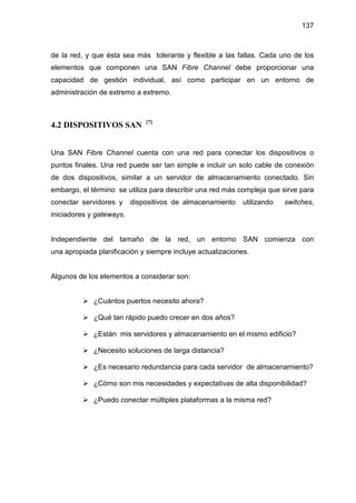 137
de la red, y que ésta sea más tolerante y flexible a las fallas. Cada uno de los
elementos que componen una SAN Fibre Channel debe proporcionar una
capacidad de gestión individual, así como participar en un entorno de
administración de extremo a extremo.
4.2 DISPOSITIVOS SAN [7]
Una SAN Fibre Channel cuenta con una red para conectar los dispositivos o
puntos finales. Una red puede ser tan simple e incluir un solo cable de conexión
de dos dispositivos, similar a un servidor de almacenamiento conectado. Sin
embargo, el término se utiliza para describir una red más compleja que sirve para
conectar servidores y dispositivos de almacenamiento utilizando switches,
iniciadores y gateways.
Independiente del tamaño de la red, un entorno SAN comienza con
una apropiada planificación y siempre incluye actualizaciones.
Algunos de los elementos a considerar son:
¿Cuántos puertos necesito ahora?
¿Qué tan rápido puedo crecer en dos años?
¿Están mis servidores y almacenamiento en el mismo edificio?
¿Necesito soluciones de larga distancia?
¿Es necesario redundancia para cada servidor de almacenamiento?
¿Cómo son mis necesidades y expectativas de alta disponibilidad?
¿Puedo conectar múltiples plataformas a la misma red?
 