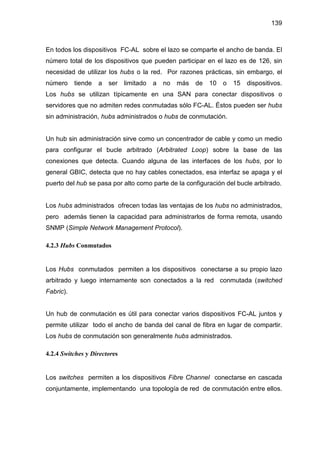 139
En todos los dispositivos FC-AL sobre el lazo se comparte el ancho de banda. El
número total de los dispositivos que pueden participar en el lazo es de 126, sin
necesidad de utilizar los hubs o la red. Por razones prácticas, sin embargo, el
número tiende a ser limitado a no más de 10 o 15 dispositivos.
Los hubs se utilizan típicamente en una SAN para conectar dispositivos o
servidores que no admiten redes conmutadas sólo FC-AL. Éstos pueden ser hubs
sin administración, hubs administrados o hubs de conmutación.
Un hub sin administración sirve como un concentrador de cable y como un medio
para configurar el bucle arbitrado (Arbitrated Loop) sobre la base de las
conexiones que detecta. Cuando alguna de las interfaces de los hubs, por lo
general GBIC, detecta que no hay cables conectados, esa interfaz se apaga y el
puerto del hub se pasa por alto como parte de la configuración del bucle arbitrado.
Los hubs administrados ofrecen todas las ventajas de los hubs no administrados,
pero además tienen la capacidad para administrarlos de forma remota, usando
SNMP (Simple Network Management Protocol).
4.2.3 Hubs Conmutados
Los Hubs conmutados permiten a los dispositivos conectarse a su propio lazo
arbitrado y luego internamente son conectados a la red conmutada (switched
Fabric).
Un hub de conmutación es útil para conectar varios dispositivos FC-AL juntos y
permite utilizar todo el ancho de banda del canal de fibra en lugar de compartir.
Los hubs de conmutación son generalmente hubs administrados.
4.2.4 Switches y Directores
Los switches permiten a los dispositivos Fibre Channel conectarse en cascada
conjuntamente, implementando una topología de red de conmutación entre ellos.
 