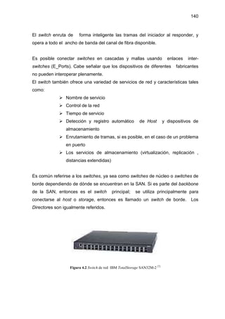 140
El switch enruta de forma inteligente las tramas del iniciador al responder, y
opera a todo el ancho de banda del canal de fibra disponible.
Es posible conectar switches en cascadas y mallas usando enlaces inter-
switches (E_Ports). Cabe señalar que los dispositivos de diferentes fabricantes
no pueden interoperar plenamente.
El switch también ofrece una variedad de servicios de red y características tales
como:
Nombre de servicio
Control de la red
Tiempo de servicio
Detección y registro automático de Host y dispositivos de
almacenamiento
Enrutamiento de tramas, si es posible, en el caso de un problema
en puerto
Los servicios de almacenamiento (virtualización, replicación ,
distancias extendidas)
Es común referirse a los switches, ya sea como switches de núcleo o switches de
borde dependiendo de dónde se encuentran en la SAN. Si es parte del backbone
de la SAN, entonces es el switch principal; se utiliza principalmente para
conectarse al host o storage, entonces es llamado un switch de borde. Los
Directores son igualmente referidos.
Figura 4.2 Switch de red IBM TotalStorage SAN32M-2 [7]
 