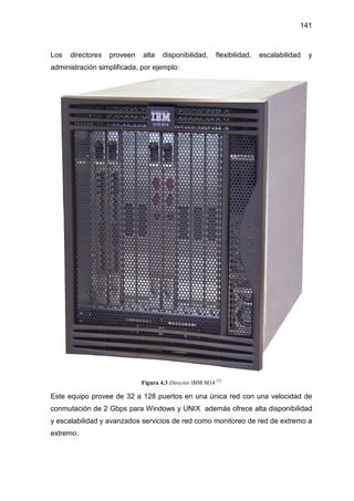 141
Los directores proveen alta disponibilidad, flexibilidad, escalabilidad y
administración simplificada, por ejemplo:
Figura 4.3 Director IBM M14 [7]
Este equipo provee de 32 a 128 puertos en una única red con una velocidad de
conmutación de 2 Gbps para Windows y UNIX además ofrece alta disponibilidad
y escalabilidad y avanzados servicios de red como monitoreo de red de extremo a
extremo.
 