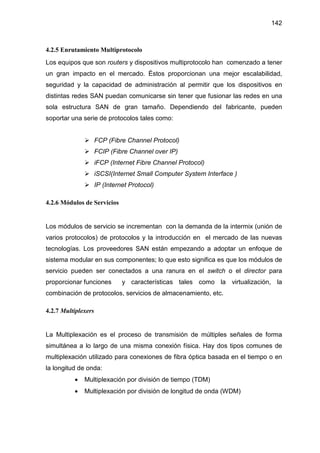142
4.2.5 Enrutamiento Multiprotocolo
Los equipos que son routers y dispositivos multiprotocolo han comenzado a tener
un gran impacto en el mercado. Éstos proporcionan una mejor escalabilidad,
seguridad y la capacidad de administración al permitir que los dispositivos en
distintas redes SAN puedan comunicarse sin tener que fusionar las redes en una
sola estructura SAN de gran tamaño. Dependiendo del fabricante, pueden
soportar una serie de protocolos tales como:
FCP (Fibre Channel Protocol)
FCIP (Fibre Channel over IP)
iFCP (Internet Fibre Channel Protocol)
iSCSI(Internet Small Computer System Interface )
IP (Internet Protocol)
4.2.6 Módulos de Servicios
Los módulos de servicio se incrementan con la demanda de la intermix (unión de
varios protocolos) de protocolos y la introducción en el mercado de las nuevas
tecnologías. Los proveedores SAN están empezando a adoptar un enfoque de
sistema modular en sus componentes; lo que esto significa es que los módulos de
servicio pueden ser conectados a una ranura en el switch o el director para
proporcionar funciones y características tales como la virtualización, la
combinación de protocolos, servicios de almacenamiento, etc.
4.2.7 Multiplexers
La Multiplexación es el proceso de transmisión de múltiples señales de forma
simultánea a lo largo de una misma conexión física. Hay dos tipos comunes de
multiplexación utilizado para conexiones de fibra óptica basada en el tiempo o en
la longitud de onda:
• Multiplexación por división de tiempo (TDM)
• Multiplexación por división de longitud de onda (WDM)
 