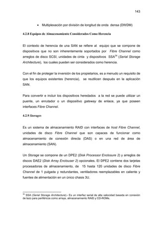 143
• Multiplexación por división de longitud de onda densa (DWDM)
4.2.8 Equipos de Almacenamiento Considerados Como Herencia
El contexto de herencia de una SAN se refiere al equipo que se compone de
dispositivos que no son inherentemente soportados por Fibre Channel como
arreglos de disco SCSI, unidades de cinta y dispositivos SSA34
(Serial Storage
Architecture), los cuales pueden ser considerados como herencia.
Con el fin de proteger la inversión de los propietarios, es a menudo un requisito de
que los equipos existentes (herencia), se reutilicen después en la aplicación
SAN.
Para convertir e incluir los dispositivos heredados a la red se puede utilizar un
puente, un enrutador o un dispositivo gateway de enlace, ya que poseen
interfaces Fibre Channel.
4.2.9 Storages
Es un sistema de almacenamiento RAID con interfaces de host Fibre Channel,
unidades de disco Fibre Channel que son capaces de funcionar como
almacenamiento de conexión directa (DAS) o en una red de área de
almacenamiento (SAN).
Un Storage se compone de un DPE2 (Disk Processor Enclosure 2) y arreglos de
discos DAE2 (Disk Array Enclouser 2) opcionales. El DPE2 contiene dos tarjetas
procesadoras de almacenamiento, de 15 hasta 120 unidades de disco Fibre
Channel de 1 pulgada y redundantes, ventiladores reemplazables en caliente y
fuentes de alimentación en un único chasis 3U.
34
SSA (Serial Storage Architecture).- Es un interfaz serial de alta velocidad basada en conexión
de lazo para periféricos como arrays, almacenamiento RAID y CD-ROMs.
 