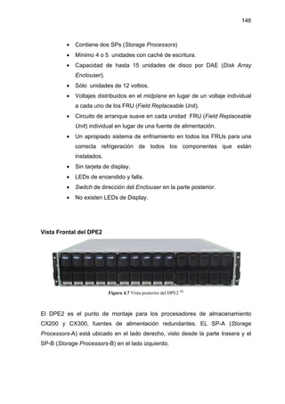146
• Contiene dos SPs (Storage Processors)
• Mínimo 4 o 5 unidades con caché de escritura.
• Capacidad de hasta 15 unidades de disco por DAE (Disk Array
Enclouser).
• Sólo unidades de 12 voltios.
• Voltajes distribuidos en el midplane en lugar de un voltaje individual
a cada uno de los FRU (Field Replaceable Unit).
• Circuito de arranque suave en cada unidad FRU (Field Replaceable
Unit) individual en lugar de una fuente de alimentación.
• Un apropiado sistema de enfriamiento en todos los FRUs para una
correcta refrigeración de todos los componentes que están
instalados.
• Sin tarjeta de display.
• LEDs de encendido y falla.
• Switch de dirección del Enclouser en la parte posterior.
• No existen LEDs de Display.
Vista Frontal del DPE2
Figura 4.7 Vista posterior del DPE2 [8]
El DPE2 es el punto de montaje para los procesadores de almacenamiento
CX200 y CX300, fuentes de alimentación redundantes. EL SP-A (Storage
Processors-A) está ubicado en el lado derecho, visto desde la parte trasera y el
SP-B (Storage Processors-B) en el lado izquierdo.
 
