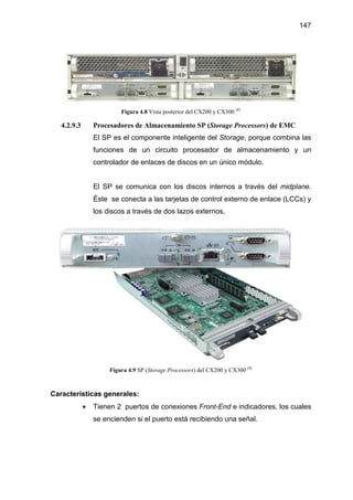 147
Figura 4.8 Vista posterior del CX200 y CX300 [8]
4.2.9.3 Procesadores de Almacenamiento SP (Storage Processors) de EMC
El SP es el componente inteligente del Storage, porque combina las
funciones de un circuito procesador de almacenamiento y un
controlador de enlaces de discos en un único módulo.
El SP se comunica con los discos internos a través del midplane.
Éste se conecta a las tarjetas de control externo de enlace (LCCs) y
los discos a través de dos lazos externos.
Figura 4.9 SP (Storage Processors) del CX200 y CX300 [8]
Características generales:
• Tienen 2 puertos de conexiones Front-End e indicadores, los cuales
se encienden si el puerto está recibiendo una señal.
 