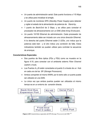 148
• Un puerto de administración serial. Este puerto funciona a 115 Kbps
y se utiliza para inicializar el arreglo.
• Un puerto de monitoreo SPS (Standby Power Supply) para detectar
y vigilar el estado de la alimentación de potencia de Stand-by.
• 1 puerto de Back-End de 2 Gbps. y se utiliza para conectar el
procesador de almacenamiento con un DAE (Disk Array Enclouser).
• Un puerto 10/100 Ethernet de administración. Cada procesador de
almacenamiento debe ser iniciado con una única dirección Ethernet.
A la derecha del puerto Ethernet están 2 LEDs, uno indica que la
potencia está bien y el otro indica una condición de falla. Estos
indicadores también se pueden utilizar para controlar la secuencia
de arranque.
Características Especiales
• Dos puertos de fibra óptica (FEa y FEb) como se muestra en la
figura 4.10, para conectar con el ambiente externo Fibre Channel
(switch o host).
• Los Puertos A y B están conectados al puerto 0 a través de un Hub
en cada uno de los SP (Storage Processors).
• Ambos comparten el mismo WWN, por lo tanto sólo un puerto puede
ser utilizado en una SAN.
• La única vez que ambos puertos pueden ser utilizados al mismo
tiempo es en un entorno de conexión directa.
Figura 4.10 Características especiales del SP (Storage Processors) de EMC [8]
 