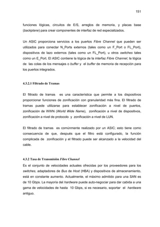 151
funciones lógicas, circuitos de E/S, arreglos de memoria, y placas base
(backplane) para crear componentes de interfaz de red especializados.
Un ASIC proporciona servicios a los puertos Fibre Channel que pueden ser
utilizados para conectar N_Ports externos (tales como un F_Port o FL_Port),
dispositivos de lazo externos (tales como un FL_Port), u otros switches tales
como un E_Port. El ASIC contiene la lógica de la interfaz Fibre Channel, la lógica
de las colas de los mensajes o buffer y el buffer de memoria de recepción para
los puertos integrados.
4.3.2.1 Filtrado de Tramas
El filtrado de tramas es una característica que permite a los dispositivos
proporcionar funciones de zonificación con granularidad más fina. El filtrado de
tramas puede utilizarse para establecer zonificación a nivel de puertos,
zonificación de WWN (World Wide Name), zonificación a nivel de dispositivos,
zonificación a nivel de protocolo y zonificación a nivel de LUN.
El filtrado de tramas es comúnmente realizado por un ASIC; esto tiene como
consecuencia de que, después que el filtro está configurado, la función
complicada de zonificación y el filtrado puede ser alcanzado a la velocidad del
cable.
4.3.2 Tasa de Transmisión Fibre Channel
Es el conjunto de velocidades actuales ofrecidas por los proveedores para los
switches, adaptadores de Bus de Host (HBA) y dispositivos de almacenamiento,
está en constante aumento. Actualmente, el máximo admitido para una SAN es
de 10 Gbps. La mayoría del hardware puede auto-negociar para dar cabida a una
gama de velocidades de hasta 10 Gbps, si es necesario, soportar el hardware
antiguo.
 