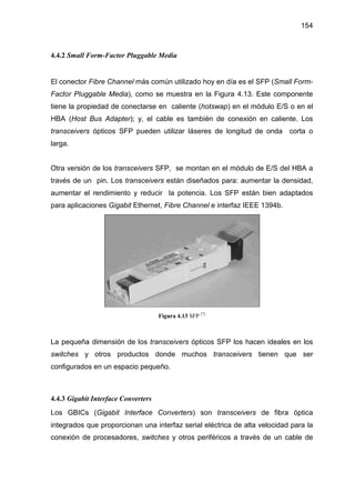 154
4.4.2 Small Form-Factor Pluggable Media
El conector Fibre Channel más común utilizado hoy en día es el SFP (Small Form-
Factor Pluggable Media), como se muestra en la Figura 4.13. Este componente
tiene la propiedad de conectarse en caliente (hotswap) en el módulo E/S o en el
HBA (Host Bus Adapter); y, el cable es también de conexión en caliente. Los
transceivers ópticos SFP pueden utilizar láseres de longitud de onda corta o
larga.
Otra versión de los transceivers SFP, se montan en el módulo de E/S del HBA a
través de un pin. Los transceivers están diseñados para: aumentar la densidad,
aumentar el rendimiento y reducir la potencia. Los SFP están bien adaptados
para aplicaciones Gigabit Ethernet, Fibre Channel e interfaz IEEE 1394b.
Figura 4.13 SFP [7]
La pequeña dimensión de los transceivers ópticos SFP los hacen ideales en los
switches y otros productos donde muchos transceivers tienen que ser
configurados en un espacio pequeño.
4.4.3 Gigabit Interface Converters
Los GBICs (Gigabit Interface Converters) son transceivers de fibra óptica
integrados que proporcionan una interfaz serial eléctrica de alta velocidad para la
conexión de procesadores, switches y otros periféricos a través de un cable de
 