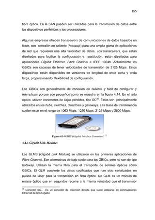 155
fibra óptica. En la SAN pueden ser utilizados para la transmisión de datos entre
los dispositivos periféricos y los procesadores.
Algunas empresas ofrecen transceivers de comunicaciones de datos basados en
láser, con conexión en caliente (hotswap) para una amplia gama de aplicaciones
de red que requieren una alta velocidad de datos. Los transceivers, que están
diseñados para facilitar la configuración y sustitución, están diseñados para
aplicaciones Gigabit Ethernet, Fibre Channel e IEEE 1394b. Actualmente los
GBICs son capaces de tener velocidades de transmisión de 2125 Mbps. Estos
dispositivos están disponibles en versiones de longitud de onda corta y onda
larga, proporcionando flexibilidad de configuración.
Los GBICs son generalmente de conexión en caliente y fácil de configurar y
reemplazar porque son pequeños como se muestra en la figura 4.14. En el lado
óptico utilizan conectores de bajas pérdidas, tipo SC36
. Éstos son principalmente
utilizados en los hubs, switches, directores y gateways. Las tasas de transferencia
suelen estar en el rango de 1063 Mbps, 1250 Mbps, 2125 Mbps o 2500 Mbps.
Figura 4.14 GBIC (Gigabit Interface Converters) [7]
4.4.4 Gigabit Link Modules
Los GLMS (Gigabit Link Module) se utilizaron en las primeras aplicaciones de
Fibre Channel. Son alternativas de bajo costo para los GBICs, pero no son de tipo
hotswap. Utilizan la misma fibra para el transporte de señales ópticas cómo
GBICs. El GLM convierte los datos codificados que han sido serializados en
pulsos de láser para la transmisión en fibra óptica. Un GLM es un módulo de
enlace óptico que en segundos recorre a la misma velocidad que el transmisor
36
Conector SC.- Es un conector de inserción directa que suele utilizarse en conmutadores
Ethernet de tipo Gigabit.
 