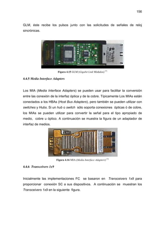 156
GLM, éste recibe los pulsos junto con las solicitudes de señales de reloj
sincrónicas.
Figura 4.15 GLM (Gigabit Link Módulos) [7]
4.4.5 Media Interface Adapters
Los MIA (Media Interface Adapters) se pueden usar para facilitar la conversión
entre las conexión de la interfaz óptica y de la cobre. Típicamente Los MIAs están
conectados a los HBAs (Host Bus Adapters), pero también se pueden utilizar con
switches y Hubs. Si un hub o switch sólo soporta conexiones ópticas ó de cobre,
los MIAs se pueden utilizar para convertir la señal para el tipo apropiado de
medio, cobre u óptico. A continuación se muestra la figura de un adaptador de
interfaz de medios.
Figura 4.16 MIA (Media Interface Adapters) [7]
4.4.6 Transceivers 1x9
Inicialmente las implementaciones FC se basaron en Transceivers 1x9 para
proporcionar conexión SC a sus dispositivos. A continuación se muestran los
Transceivers 1x9 en la siguiente figura.
 