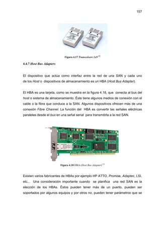 157
Figura 4.17 Transceivers 1x9 [7]
4.4.7 Host Bus Adapters
El dispositivo que actúa como interfaz entre la red de una SAN y cada uno
de los Host o dispositivos de almacenamiento es un HBA (Host Bus Adapter).
El HBA es una tarjeta, como se muestra en la figura 4.18, que conecta al bus del
host o sistema de almacenamiento. Éste tiene algunos medios de conexión con el
cable o la fibra que conduce a la SAN. Algunos dispositivos ofrecen más de una
conexión Fibre Channel. La función del HBA es convertir las señales eléctricas
paralelas desde el bus en una señal serial para transmitirla a la red SAN.
Figura 4.18 HBA (Host Bus Adapter) [7]
Existen varios fabricantes de HBAs por ejemplo HP ATTO, Promise, Adaptec, LSI,
etc... Una consideración importante cuando se planifica una red SAN es la
elección de los HBAs. Éstos pueden tener más de un puerto, pueden ser
soportados por algunos equipos y por otros no, pueden tener parámetros que se
 