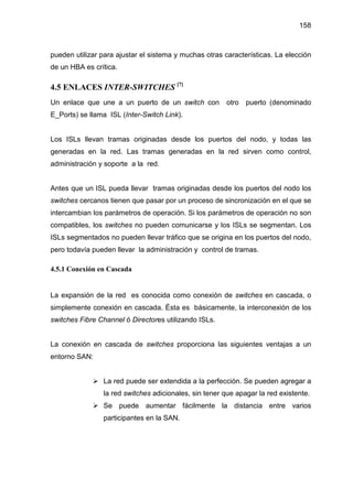 158
pueden utilizar para ajustar el sistema y muchas otras características. La elección
de un HBA es crítica.
4.5 ENLACES INTER-SWITCHES [7]
Un enlace que une a un puerto de un switch con otro puerto (denominado
E_Ports) se llama ISL (Inter-Switch Link).
Los ISLs llevan tramas originadas desde los puertos del nodo, y todas las
generadas en la red. Las tramas generadas en la red sirven como control,
administración y soporte a la red.
Antes que un ISL pueda llevar tramas originadas desde los puertos del nodo los
switches cercanos tienen que pasar por un proceso de sincronización en el que se
intercambian los parámetros de operación. Si los parámetros de operación no son
compatibles, los switches no pueden comunicarse y los ISLs se segmentan. Los
ISLs segmentados no pueden llevar tráfico que se origina en los puertos del nodo,
pero todavía pueden llevar la administración y control de tramas.
4.5.1 Conexión en Cascada
La expansión de la red es conocida como conexión de switches en cascada, o
simplemente conexión en cascada. Ésta es básicamente, la interconexión de los
switches Fibre Channel ó Directores utilizando ISLs.
La conexión en cascada de switches proporciona las siguientes ventajas a un
entorno SAN:
La red puede ser extendida a la perfección. Se pueden agregar a
la red switches adicionales, sin tener que apagar la red existente.
Se puede aumentar fácilmente la distancia entre varios
participantes en la SAN.
 
