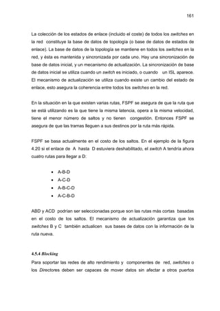 161
La colección de los estados de enlace (incluido el coste) de todos los switches en
la red constituye la base de datos de topología (o base de datos de estados de
enlace). La base de datos de la topología se mantiene en todos los switches en la
red, y ésta es mantenida y sincronizada por cada uno. Hay una sincronización de
base de datos inicial, y un mecanismo de actualización. La sincronización de base
de datos inicial se utiliza cuando un switch es iniciado, o cuando un ISL aparece.
El mecanismo de actualización se utiliza cuando existe un cambio del estado de
enlace, esto asegura la coherencia entre todos los switches en la red.
En la situación en la que existen varias rutas, FSPF se asegura de que la ruta que
se está utilizando es la que tiene la misma latencia, opera a la misma velocidad,
tiene el menor número de saltos y no tienen congestión. Entonces FSPF se
asegura de que las tramas lleguen a sus destinos por la ruta más rápida.
FSPF se basa actualmente en el costo de los saltos. En el ejemplo de la figura
4.20 si el enlace de A hasta D estuviera deshabilitado, el switch A tendría ahora
cuatro rutas para llegar a D:
• A-B-D
• A-C-D
• A-B-C-D
• A-C-B-D
ABD y ACD podrían ser seleccionadas porque son las rutas más cortas basadas
en el costo de los saltos. El mecanismo de actualización garantiza que los
switches B y C también actualicen sus bases de datos con la información de la
ruta nueva.
4.5.4 Blocking
Para soportar las redes de alto rendimiento y componentes de red, switches o
los Directores deben ser capaces de mover datos sin afectar a otros puertos
 